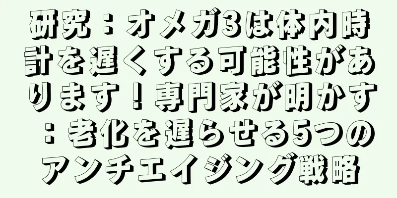 研究：オメガ3は体内時計を遅くする可能性があります！専門家が明かす：老化を遅らせる5つのアンチエイジング戦略