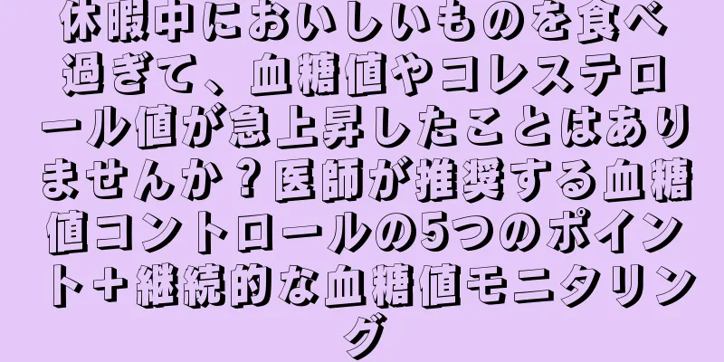 休暇中においしいものを食べ過ぎて、血糖値やコレステロール値が急上昇したことはありませんか？医師が推奨する血糖値コントロールの5つのポイント＋継続的な血糖値モニタリング