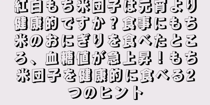 紅白もち米団子は元宵より健康的ですか？食事にもち米のおにぎりを食べたところ、血糖値が急上昇！もち米団子を健康的に食べる2つのヒント