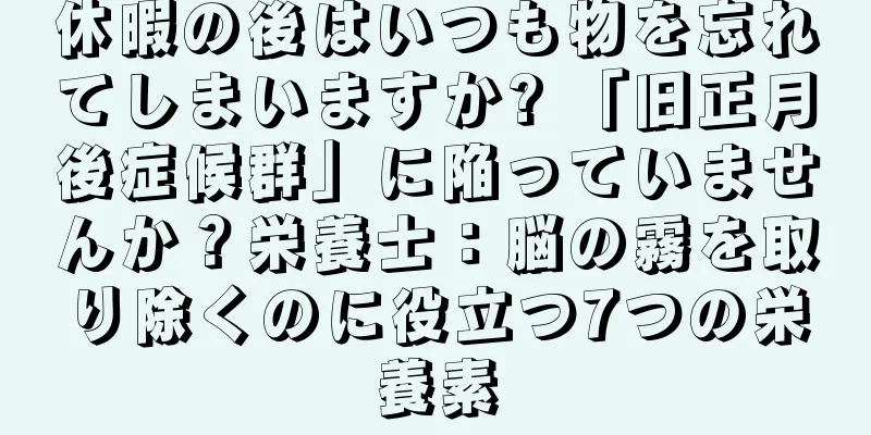 休暇の後はいつも物を忘れてしまいますか? 「旧正月後症候群」に陥っていませんか？栄養士：脳の霧を取り除くのに役立つ7つの栄養素