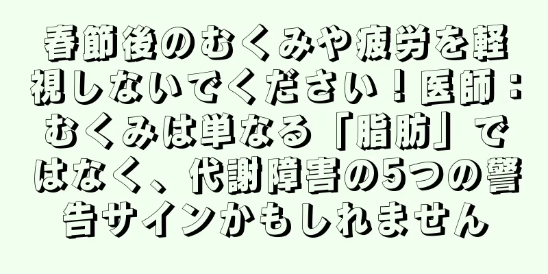 春節後のむくみや疲労を軽視しないでください！医師：むくみは単なる「脂肪」ではなく、代謝障害の5つの警告サインかもしれません