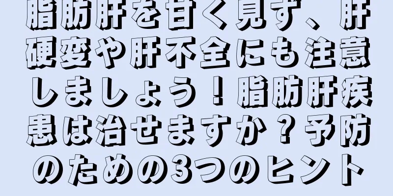 脂肪肝を甘く見ず、肝硬変や肝不全にも注意しましょう！脂肪肝疾患は治せますか？予防のための3つのヒント