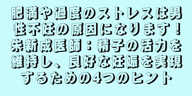 肥満や過度のストレスは男性不妊の原因になります！朱新成医師：精子の活力を維持し、良好な妊娠を実現するための4つのヒント