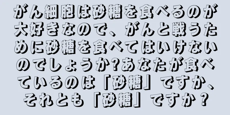 がん細胞は砂糖を食べるのが大好きなので、がんと戦うために砂糖を食べてはいけないのでしょうか?あなたが食べているのは「砂糖」ですか、それとも「砂糖」ですか？