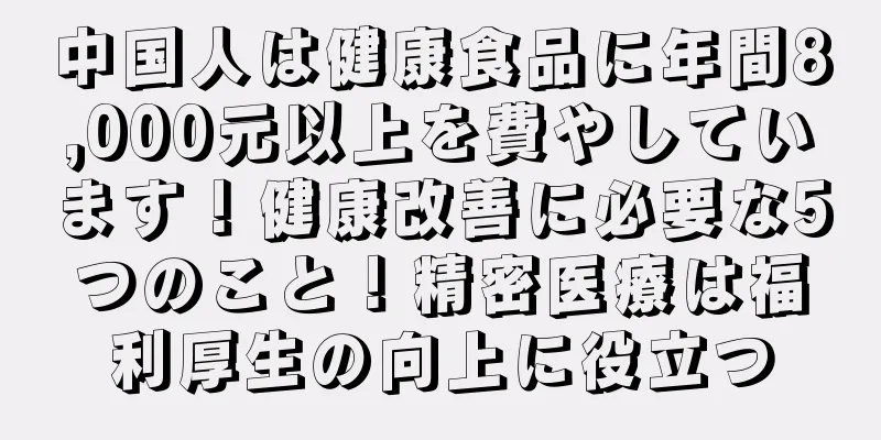 中国人は健康食品に年間8,000元以上を費やしています！健康改善に必要な5つのこと！精密医療は福利厚生の向上に役立つ