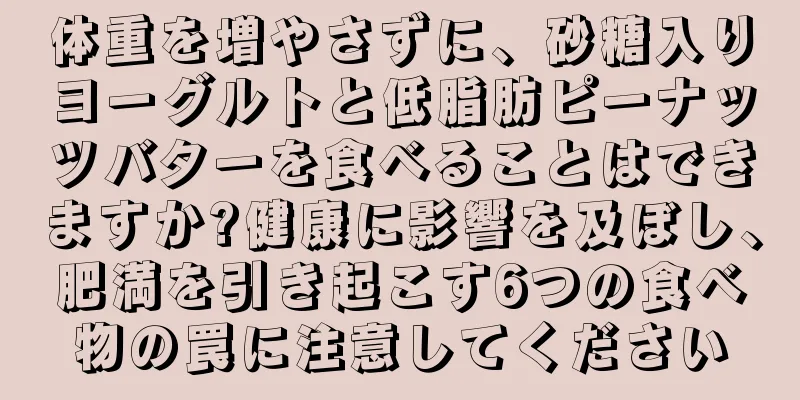 体重を増やさずに、砂糖入りヨーグルトと低脂肪ピーナッツバターを食べることはできますか?健康に影響を及ぼし、肥満を引き起こす6つの食べ物の罠に注意してください