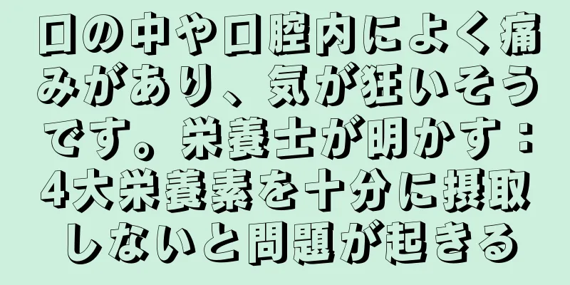 口の中や口腔内によく痛みがあり、気が狂いそうです。栄養士が明かす：4大栄養素を十分に摂取しないと問題が起きる